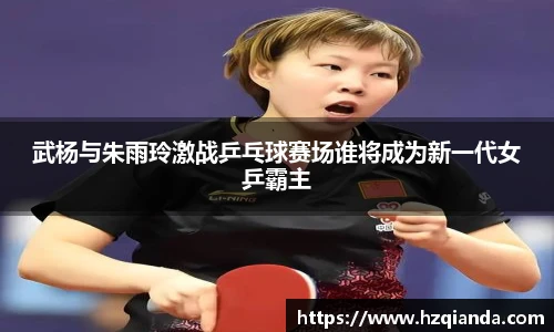 武杨与朱雨玲激战乒乓球赛场谁将成为新一代女乒霸主